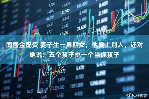 同盛金配资 妻子生一男四女，他爱上别人，还对她说：五个孩子挑一个当你孩子