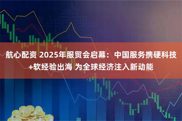 航心配资 2025年服贸会启幕：中国服务携硬科技+软经验出海 为全球经济注入新动能