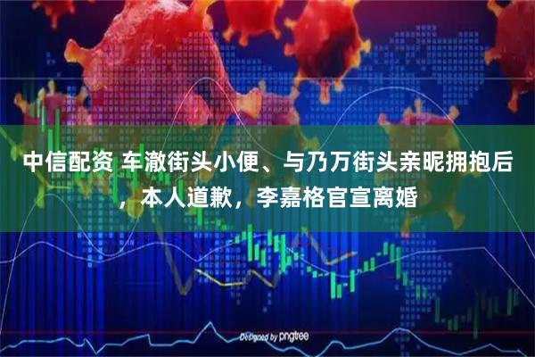 中信配资 车澈街头小便、与乃万街头亲昵拥抱后，本人道歉，李嘉格官宣离婚