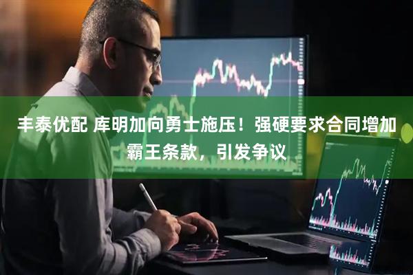 丰泰优配 库明加向勇士施压！强硬要求合同增加霸王条款，引发争议