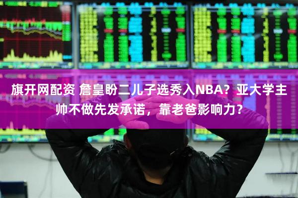 旗开网配资 詹皇盼二儿子选秀入NBA？亚大学主帅不做先发承诺，靠老爸影响力？