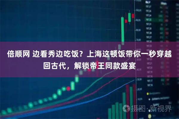 倍顺网 边看秀边吃饭？上海这顿饭带你一秒穿越回古代，解锁帝王同款盛宴