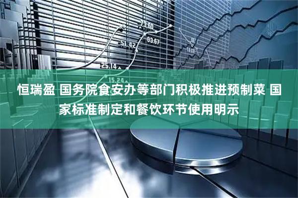 恒瑞盈 国务院食安办等部门积极推进预制菜 国家标准制定和餐饮环节使用明示