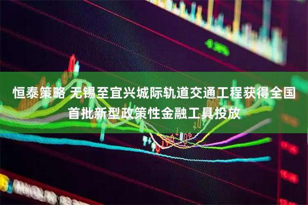 恒泰策略 无锡至宜兴城际轨道交通工程获得全国首批新型政策性金融工具投放