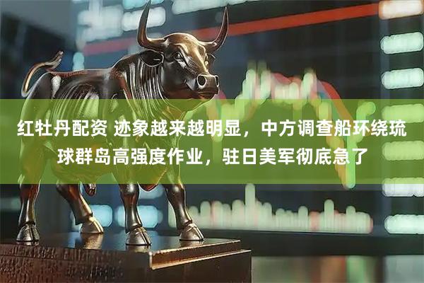红牡丹配资 迹象越来越明显，中方调查船环绕琉球群岛高强度作业，驻日美军彻底急了
