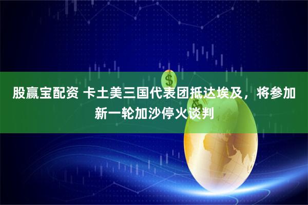 股赢宝配资 卡土美三国代表团抵达埃及，将参加新一轮加沙停火谈判