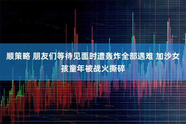 顺策略 朋友们等待见面时遭轰炸全部遇难 加沙女孩童年被战火撕碎