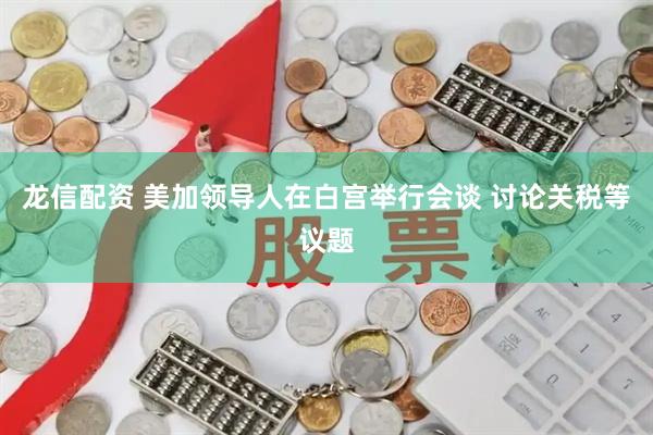 龙信配资 美加领导人在白宫举行会谈 讨论关税等议题