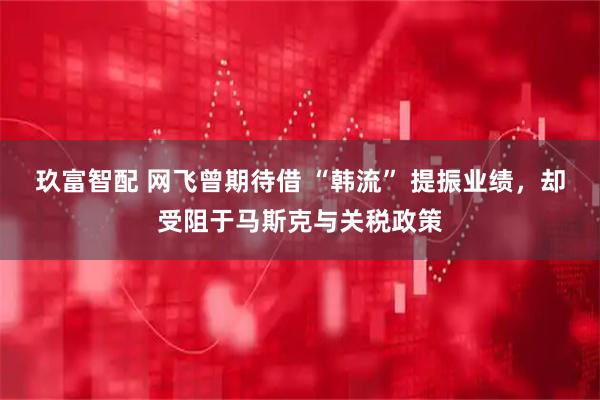 玖富智配 网飞曾期待借 “韩流” 提振业绩，却受阻于马斯克与关税政策