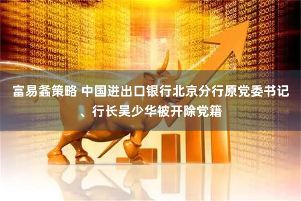 富易螽策略 中国进出口银行北京分行原党委书记、行长吴少华被开除党籍