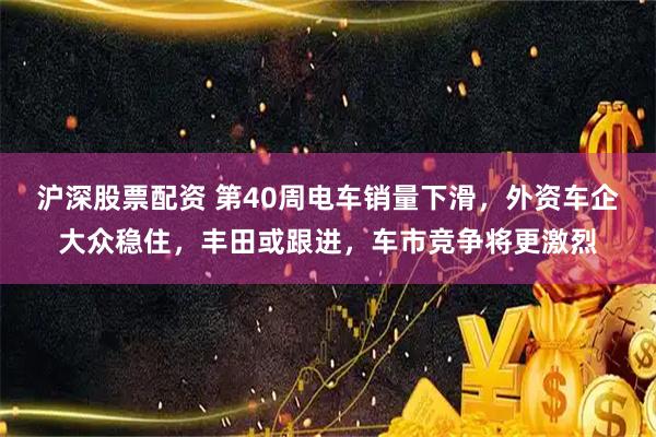 沪深股票配资 第40周电车销量下滑，外资车企大众稳住，丰田或跟进，车市竞争将更激烈