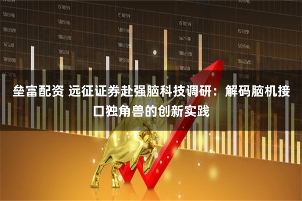 垒富配资 远征证券赴强脑科技调研：解码脑机接口独角兽的创新实践