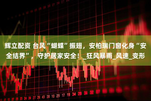 辉立配资 台风“蝴蝶”振翅，安柏瑞门窗化身“安全结界”，守护居家安全！_狂风暴雨_风速_变形