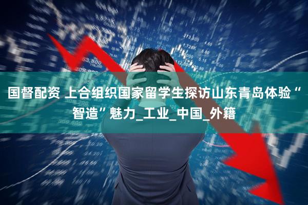 国督配资 上合组织国家留学生探访山东青岛体验“智造”魅力_工业_中国_外籍