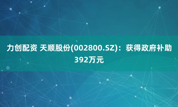 力创配资 天顺股份(002800.SZ)：获得政府补助392万元