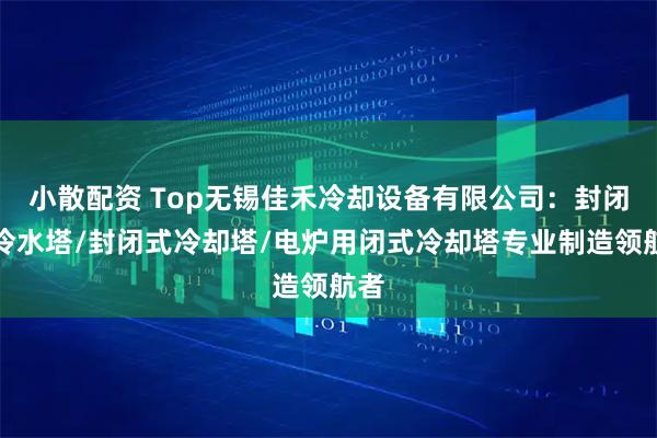 小散配资 Top无锡佳禾冷却设备有限公司:封闭式冷水塔/封闭式冷却塔/电炉用闭式冷却塔专业制造领航者