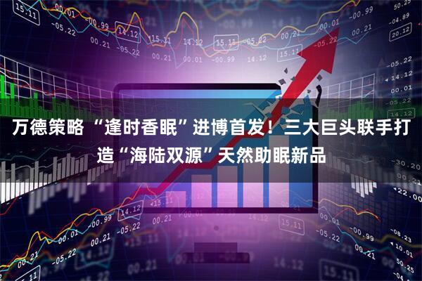 万德策略 “逢时香眠”进博首发！三大巨头联手打造“海陆双源”天然助眠新品