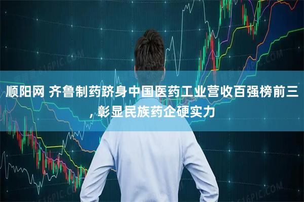 顺阳网 齐鲁制药跻身中国医药工业营收百强榜前三, 彰显民族药企硬实力