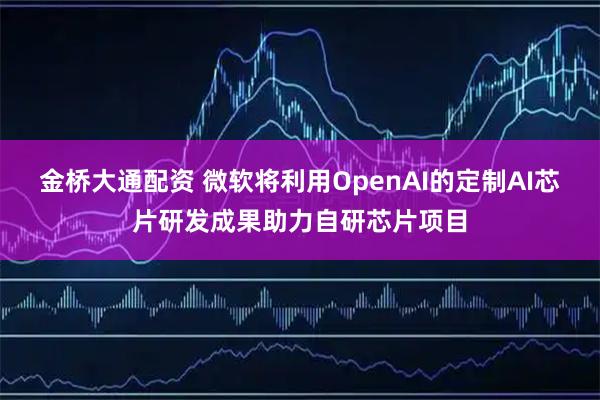 金桥大通配资 微软将利用OpenAI的定制AI芯片研发成果助力自研芯片项目