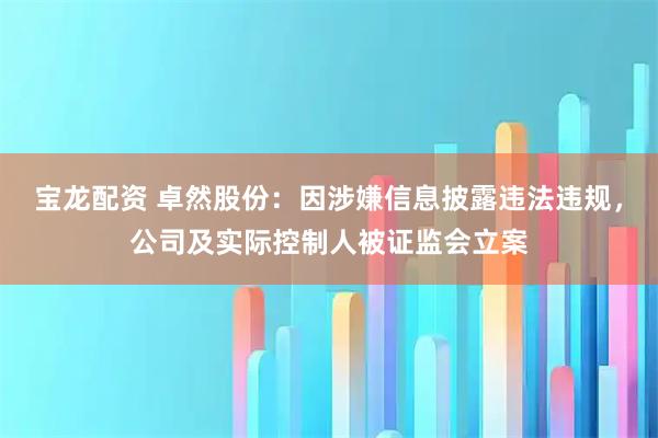宝龙配资 卓然股份：因涉嫌信息披露违法违规，公司及实际控制人被证监会立案