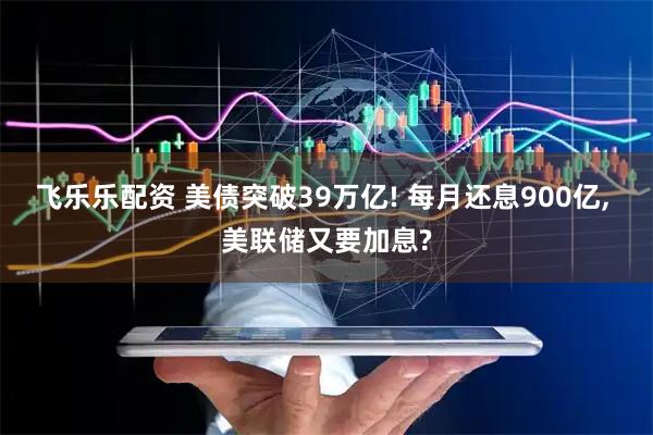 飞乐乐配资 美债突破39万亿! 每月还息900亿, 美联储又要加息?